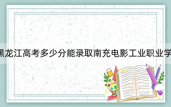 黑龙江高考多少分能录取南充电影工业职业学院？附2022-2024年最低录取分数线