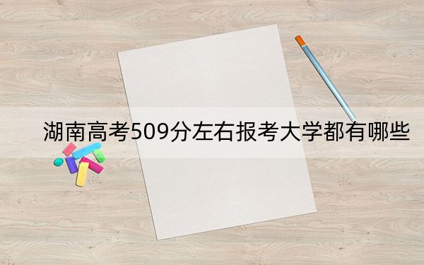 湖南高考509分左右报考大学都有哪些？（附带近三年509分大学录取名单）