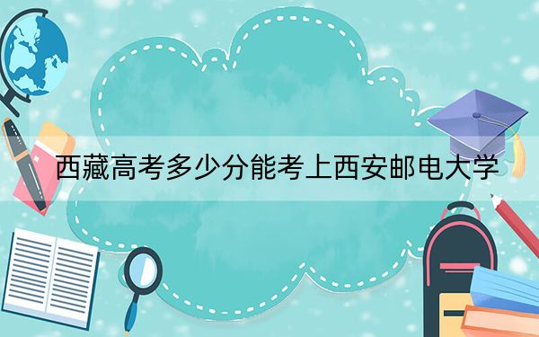 西藏高考多少分能考上西安邮电大学？附2022-2024年最低录取分数线