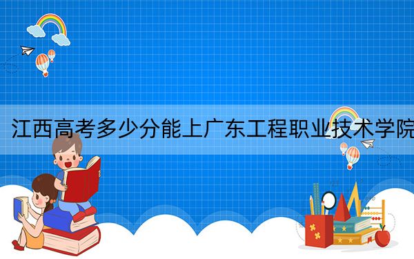 江西高考多少分能上广东工程职业技术学院？附2022-2024年最低录取分数线