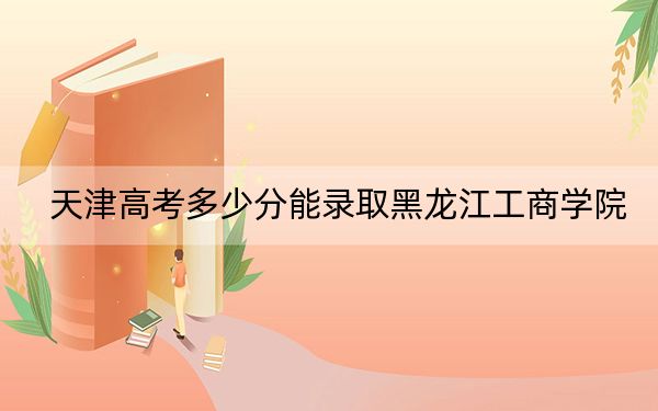 天津高考多少分能录取黑龙江工商学院？2024年综合投档线475分