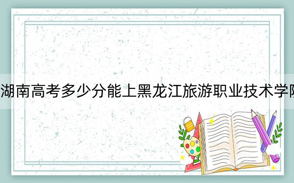 湖南高考多少分能上黑龙江旅游职业技术学院？2024年历史类最低297分 物理类投档线336分