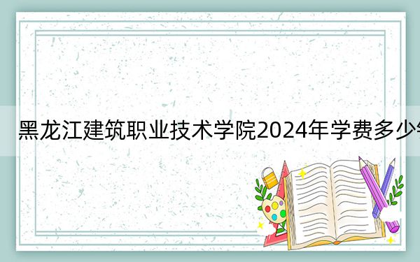黑龙江建筑职业技术学院2024年学费多少钱？每年6000元（各专业收费标准）