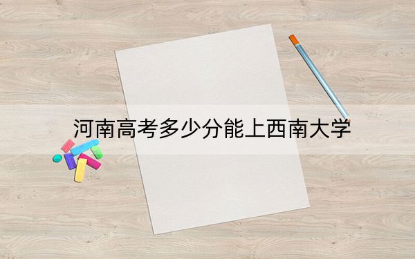 河南高考多少分能上西南大学？附2022-2024年院校投档线