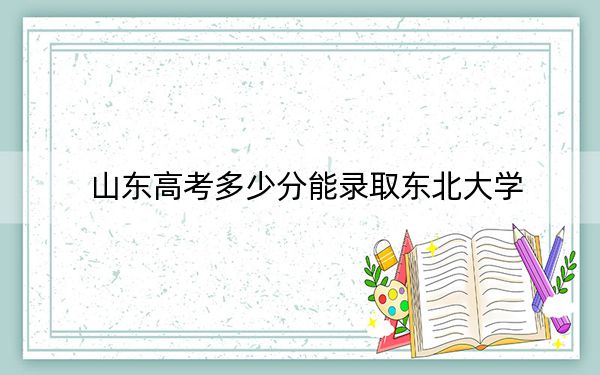 山东高考多少分能录取东北大学？2024年综合投档线596分