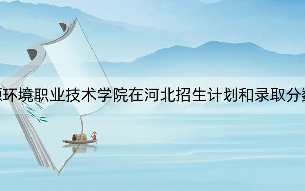 河北资源环境职业技术学院在河北招生计划和录取分数线是多少?2025河北考生参考