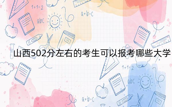 山西502分左右的考生可以报考哪些大学？（附带2022-2024年502录取名单）