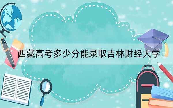 西藏高考多少分能录取吉林财经大学？2024年投档线分