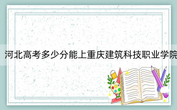 河北高考多少分能上重庆建筑科技职业学院？2024年历史类307分 物理类最低364分