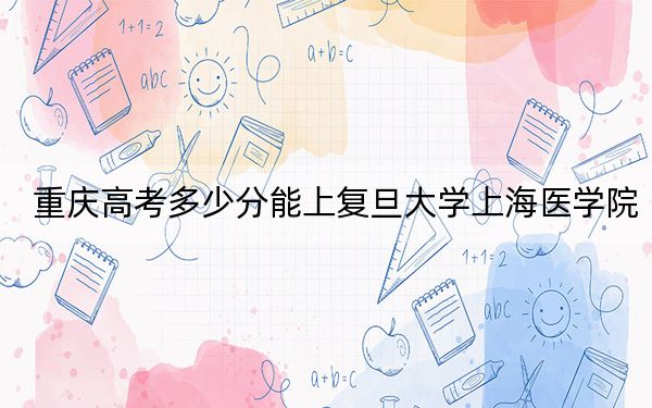 重庆高考多少分能上复旦大学上海医学院？2024年历史类604分 物理类录取分664分