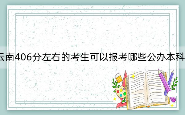 云南406分左右的考生可以报考哪些公办本科大学？（附带2022-2024年406录取名单）