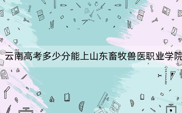 云南高考多少分能上山东畜牧兽医职业学院？附2022-2024年最低录取分数线