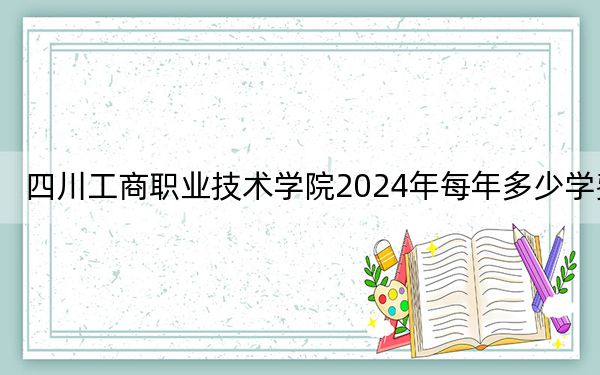 四川工商职业技术学院2024年每年多少学费？每年5720元（供陕西考生参考）