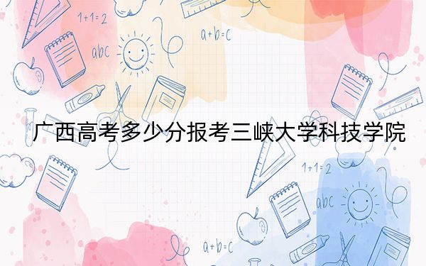 广西高考多少分报考三峡大学科技学院？附2022-2024年最低录取分数线