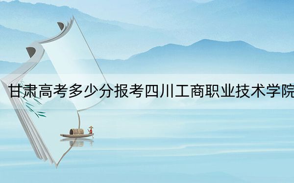 甘肃高考多少分报考四川工商职业技术学院？2024年历史类投档线264分 物理类360分