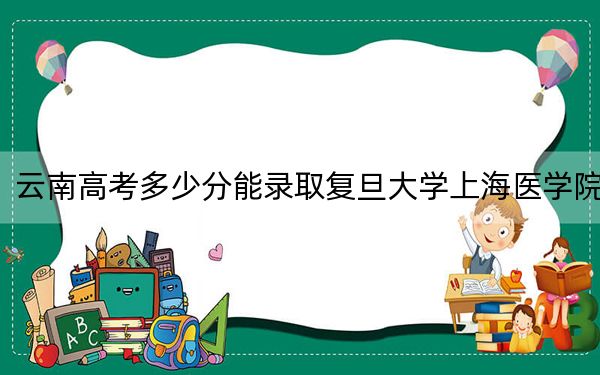 云南高考多少分能录取复旦大学上海医学院？附2022-2024年最低录取分数线