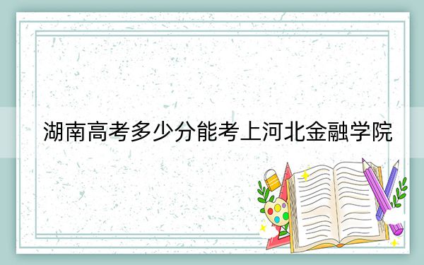 湖南高考多少分能考上河北金融学院？2024年历史类最低480分 物理类最低462分