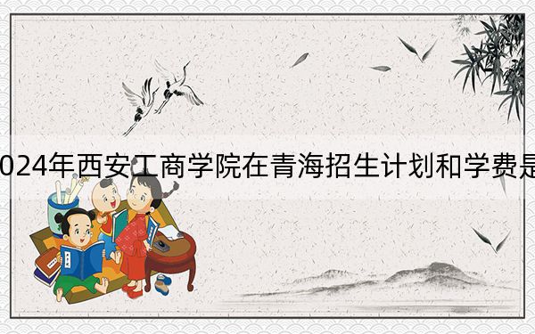 2024年西安工商学院在青海招生计划和学费是多少？录取分数线是多少？