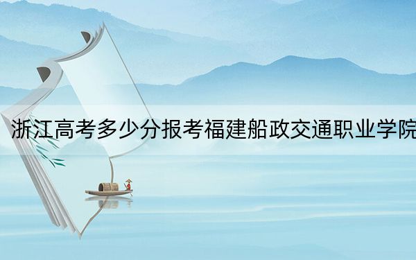 浙江高考多少分报考福建船政交通职业学院？附2022-2024年最低录取分数线