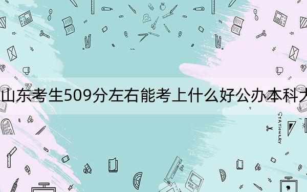 山东考生509分左右能考上什么好公办本科大学？ 2024年高考有23所最低分在509左右的大学