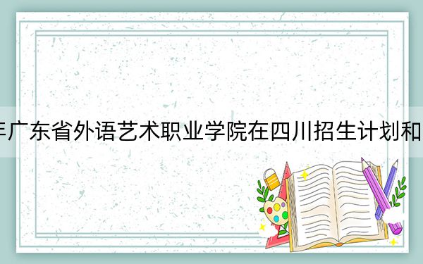 2024年广东省外语艺术职业学院在四川招生计划和学费是多少？录取分数线是多少？