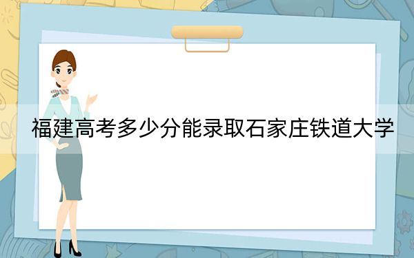 福建高考多少分能录取石家庄铁道大学？2024年历史类521分 物理类录取分551分
