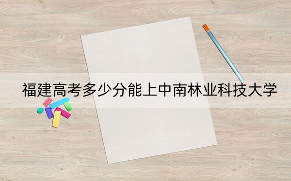 福建高考多少分能上中南林业科技大学？附带近三年最低录取分数线