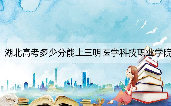 湖北高考多少分能上三明医学科技职业学院？2024年历史类录取分318分 物理类最低376分