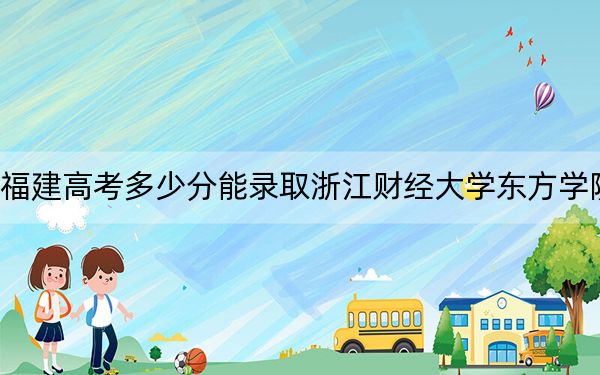 福建高考多少分能录取浙江财经大学东方学院？2024年历史类最低445分 物理类485分