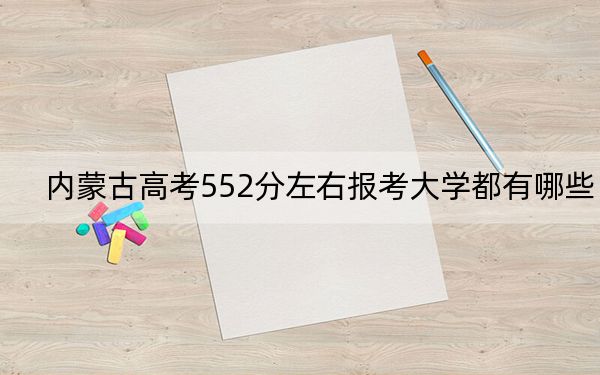 内蒙古高考552分左右报考大学都有哪些?(附带2022-2024年552左右大学名单)