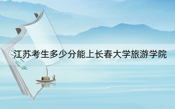 江苏考生多少分能上长春大学旅游学院？附2022-2024年最低录取分数线