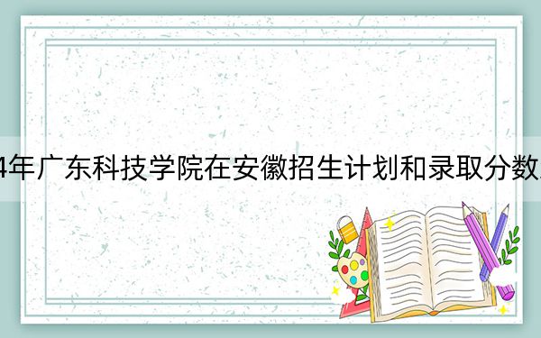 2024年广东科技学院在安徽招生计划和录取分数线是多少?安徽考生2025年参考