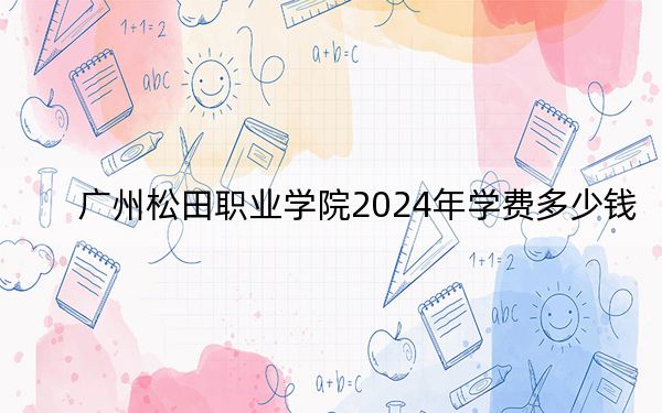 广州松田职业学院2024年学费多少钱?每年18800元-21800元(各专业收费标准)