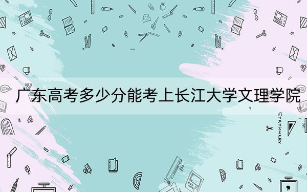 广东高考多少分能考上长江大学文理学院？2024年历史类最低487分 物理类最低487分