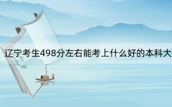 辽宁考生498分左右能考上什么好的本科大学？（附带2022-2024年498左右高校名单）