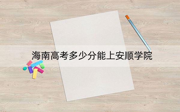 海南高考多少分能上安顺学院？2024年综合最低分518分