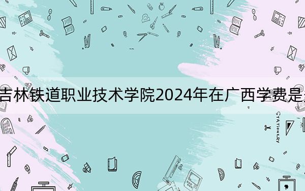 吉林铁道职业技术学院2024年在广西学费是多少?广西考生2025年参考