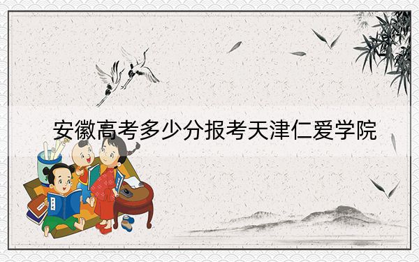 安徽高考多少分报考天津仁爱学院？2024年历史类463分 物理类投档线465分