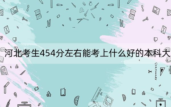 河北考生454分左右能考上什么好的本科大学？（供2025届考生填报志愿参考）