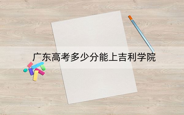 广东高考多少分能上吉利学院？2024年历史类录取分469分 物理类最低480分