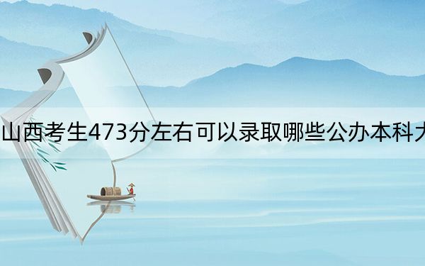 山西考生473分左右可以录取哪些公办本科大学？（附带近三年高考大学录取名单）(3)