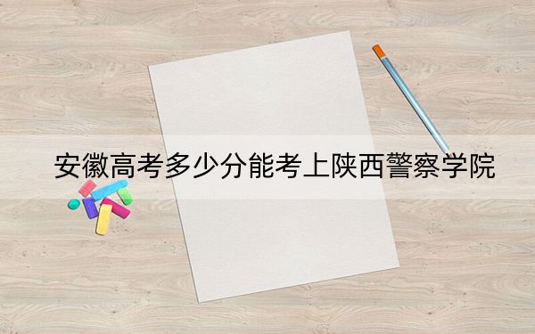 安徽高考多少分能考上陕西警察学院？附2022-2024年最低录取分数线