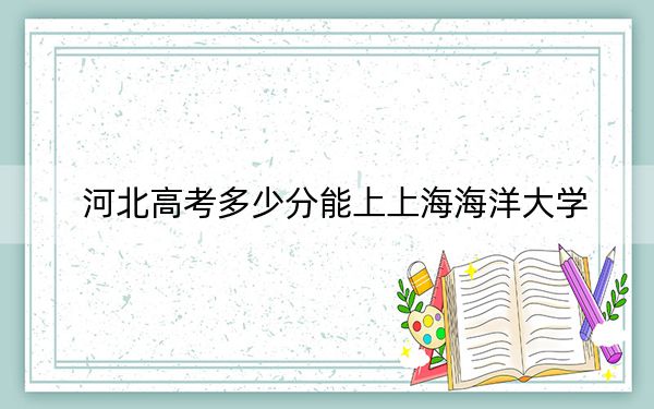 河北高考多少分能上上海海洋大学？附2022-2024年最低录取分数线