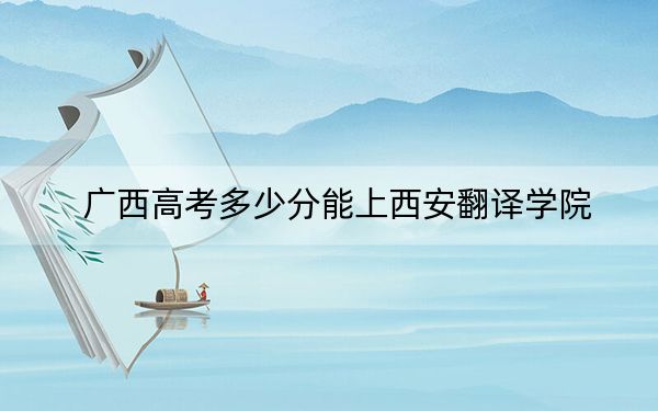 广西高考多少分能上西安翻译学院？附2022-2024年最低录取分数线