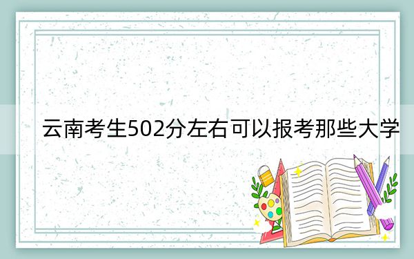 云南考生502分左右可以报考那些大学？（供2025届高三考生参考）