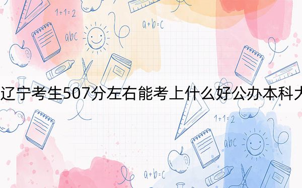 辽宁考生507分左右能考上什么好公办本科大学？（附带近三年507分大学录取名单）