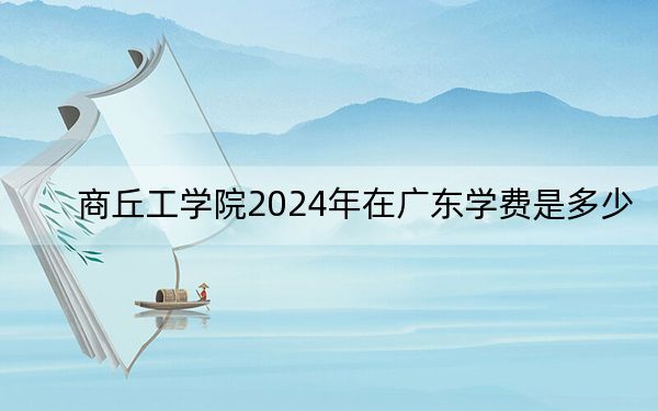 商丘工学院2024年在广东学费是多少？广东考生2025年参考