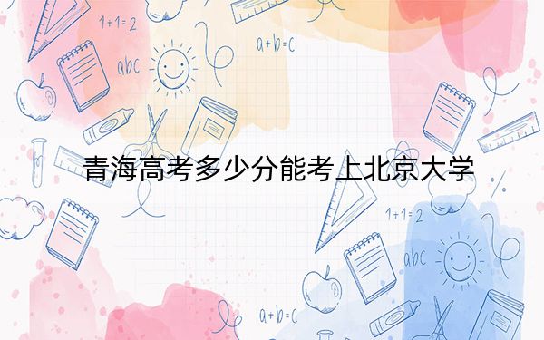 青海高考多少分能考上北京大学？2024年文科录取分619分 理科649分