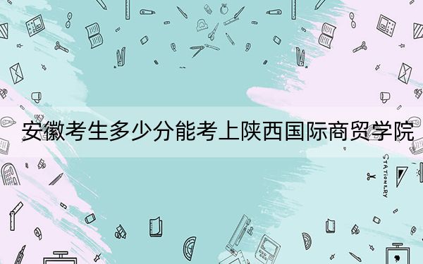 安徽考生多少分能考上陕西国际商贸学院？附带近三年最低录取分数线