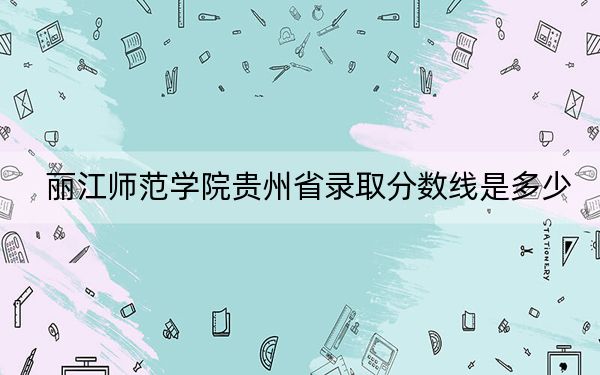 丽江师范学院贵州省录取分数线是多少？2025年贵州考生参考